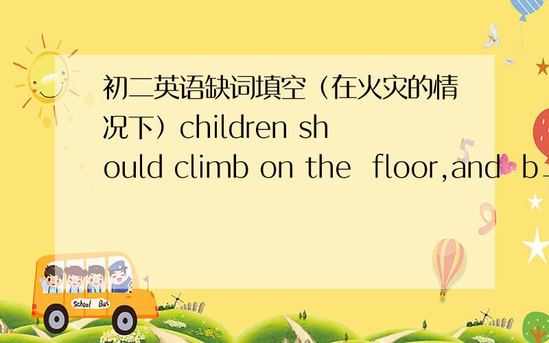 初二英语缺词填空（在火灾的情况下）children should climb on the  floor,and  b___  the somke