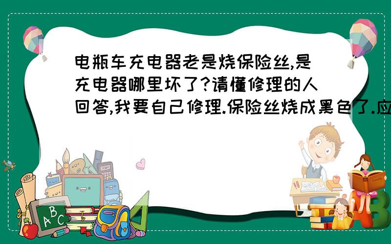 电瓶车充电器老是烧保险丝,是充电器哪里坏了?请懂修理的人回答,我要自己修理.保险丝烧成黑色了.应该是严重短路.四个二极管没有坏.三极管拆下量了,是短路了.换了三极管还是烧保险丝.难