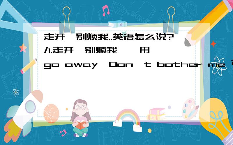 走开,别烦我..英语怎么说?/1.走开,别烦我    用go away  Don't bother me 可以么?  如果正确的话,能再给我举几个相同的句子么?2.我想离开 /我想单独呆会 .翻译下.谢谢了.谢谢了.