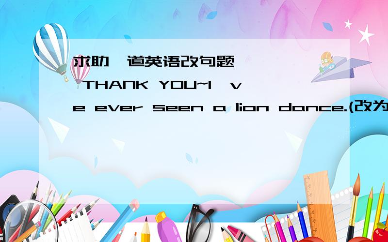 求助一道英语改句题      THANK YOU~I've ever seen a lion dance.(改为一般疑问句）▁▁▁▁ you ▁▁▁▁seen a lion dance?各位   THANK  YOU ～ ～ ～