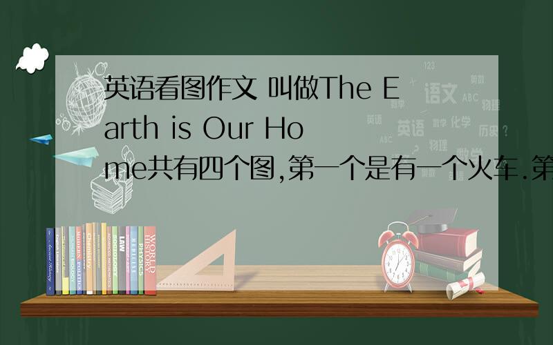 英语看图作文 叫做The Earth is Our Home共有四个图,第一个是有一个火车.第二个是有一个大佛,第三个是在动物园第四个.没看懂.反正是关于保护地球的