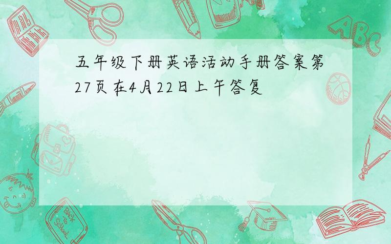 五年级下册英语活动手册答案第27页在4月22日上午答复