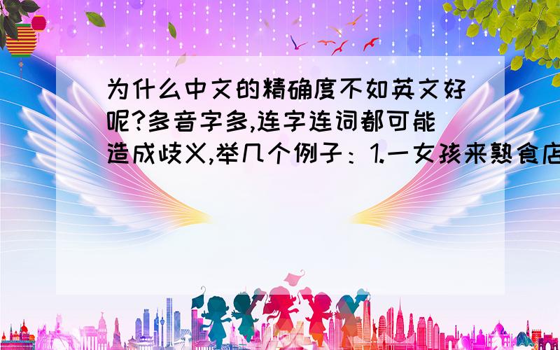 为什么中文的精确度不如英文好呢?多音字多,连字连词都可能造成歧义,举几个例子：1.一女孩来熟食店买鸡：女孩：老板,给我来一只鸡.吧.老板：……2.女：你根本不懂什么叫做.爱.   男：（