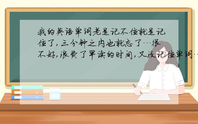 我的英语单词老是记不住就是记住了,三分钟之内也就忘了…很不好,浪费了早读的时间,又没记住单词…求一位英语达人能为我指点一二,让我英语单词能记准.