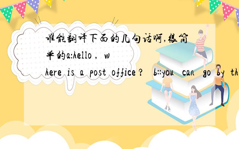 谁能翻译下面的几句话啊,很简单的a：hello ,  where  is  a  post  office ?   b::you   can   go  by  the   no.13  bus  .  a: where  is  a bus   stop ?  b: let  me  see .  a: it is  near the  liarbry .  b: ?  a: go  straght ,then  turn rig