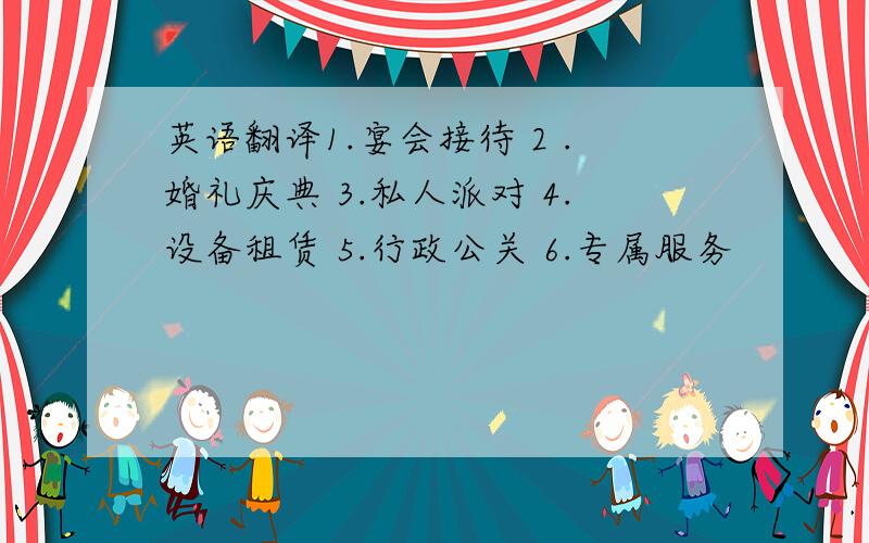 英语翻译1.宴会接待 2 .婚礼庆典 3.私人派对 4.设备租赁 5.行政公关 6.专属服务