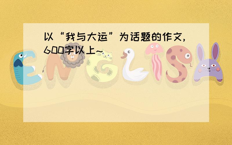 以“我与大运”为话题的作文,600字以上~