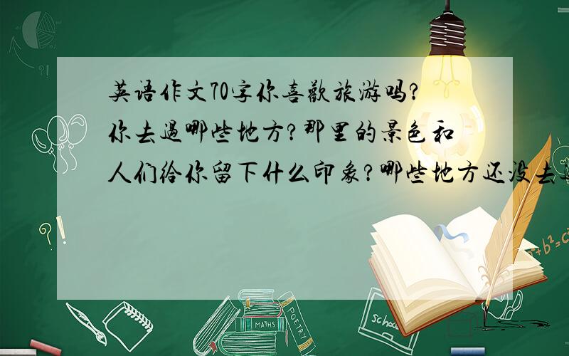 英语作文70字你喜欢旅游吗?你去过哪些地方?那里的景色和人们给你留下什么印象?哪些地方还没去过?打算什么时候去?怎么去呢?请写一篇短文,要求：时态正确,语句通顺.回答了我一定采纳,（*