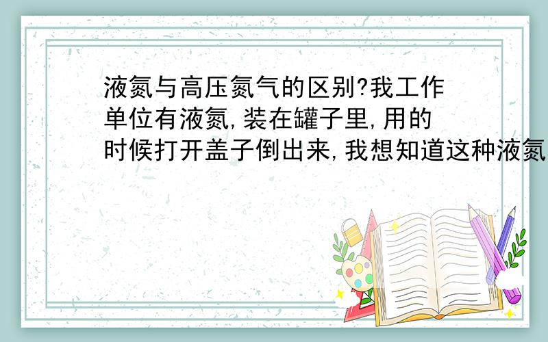 液氮与高压氮气的区别?我工作单位有液氮,装在罐子里,用的时候打开盖子倒出来,我想知道这种液氮和之前在大学里见过的钢瓶装的高压氮气有什么区别?为什么在常压下可以保存?