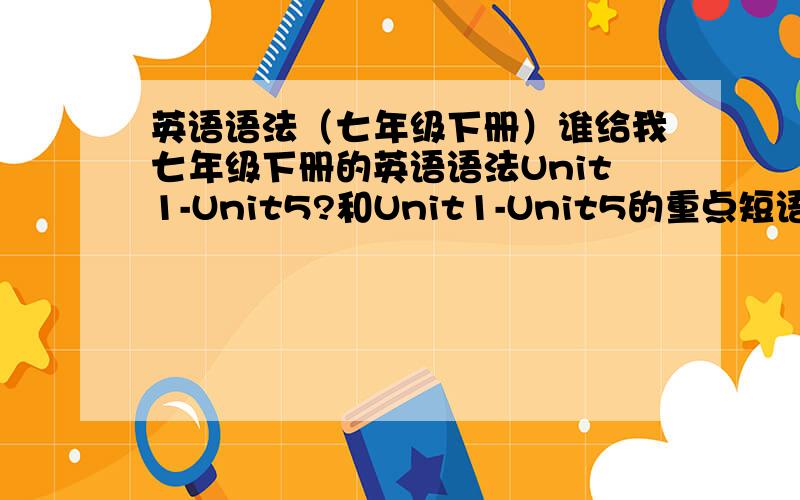 英语语法（七年级下册）谁给我七年级下册的英语语法Unit1-Unit5?和Unit1-Unit5的重点短语