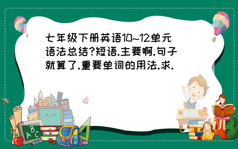 七年级下册英语10~12单元语法总结?短语.主要啊.句子就算了.重要单词的用法.求.