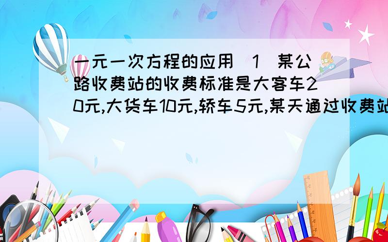 一元一次方程的应用（1）某公路收费站的收费标准是大客车20元,大货车10元,轿车5元,某天通过收费站的这三种车辆的数量之比是5：7：6,共收费4.8万,问这天通过收费站的三种车格式多少辆?（2