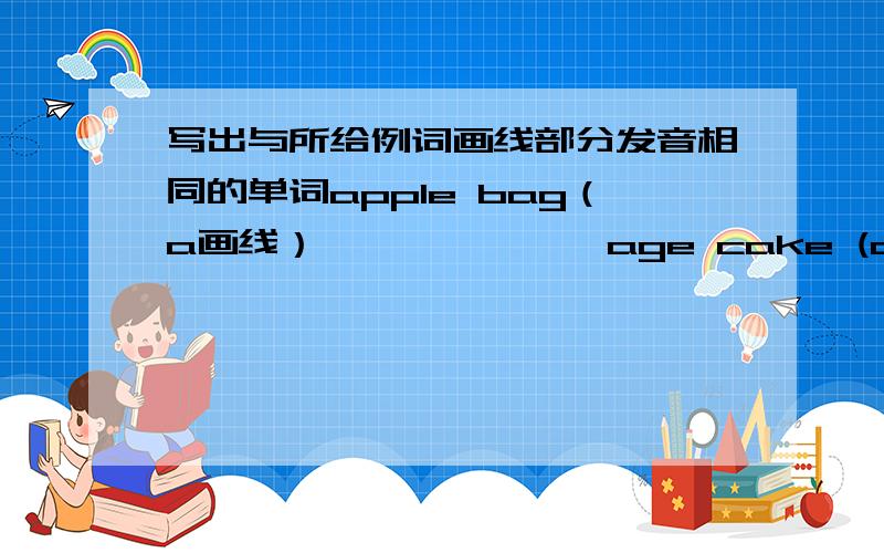 写出与所给例词画线部分发音相同的单词apple bag（a画线）—— —— ——age cake (a画线）—— —— ——egg bed(e画线）—— —— ——big ill（i画线）—— —— ——close home (o画线）—— ——