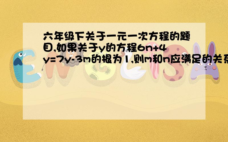 六年级下关于一元一次方程的题目,如果关于y的方程6n+4y=7y-3m的根为1,则m和n应满足的关系式为（）A.m+2n=1 B.m+2n=-1 C.m-2n=1 D.3m+6n=11