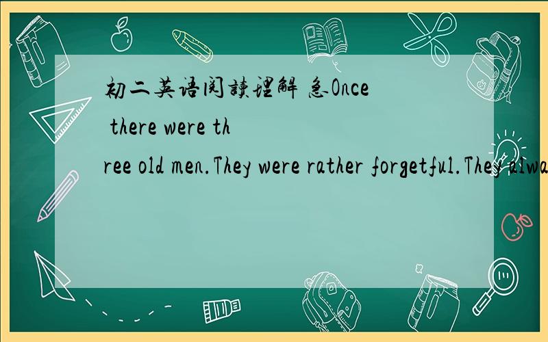 初二英语阅读理解 急Once there were three old men.They were rather forgetful.They always forget what were doing.One of them said,“ I often forget if I should put something in or take something out of the fridge as soon as I open its door.