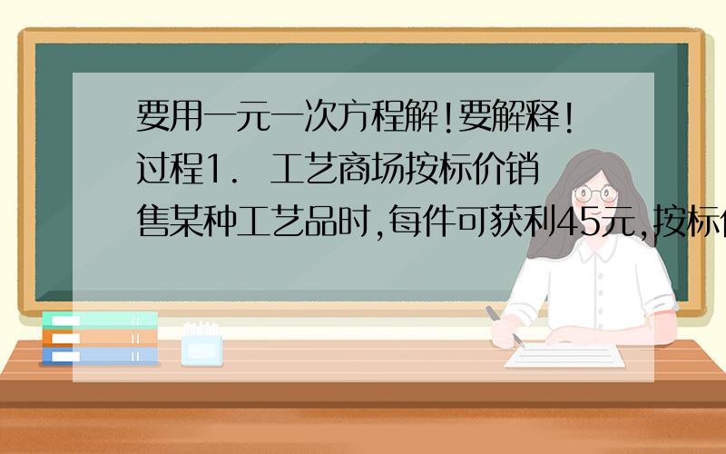 要用一元一次方程解!要解释!过程1.  工艺商场按标价销售某种工艺品时,每件可获利45元,按标价的八五折销售该工艺品8件与将标价降低35元销售该工艺品12件所获利润相等,该工艺品每件的进价