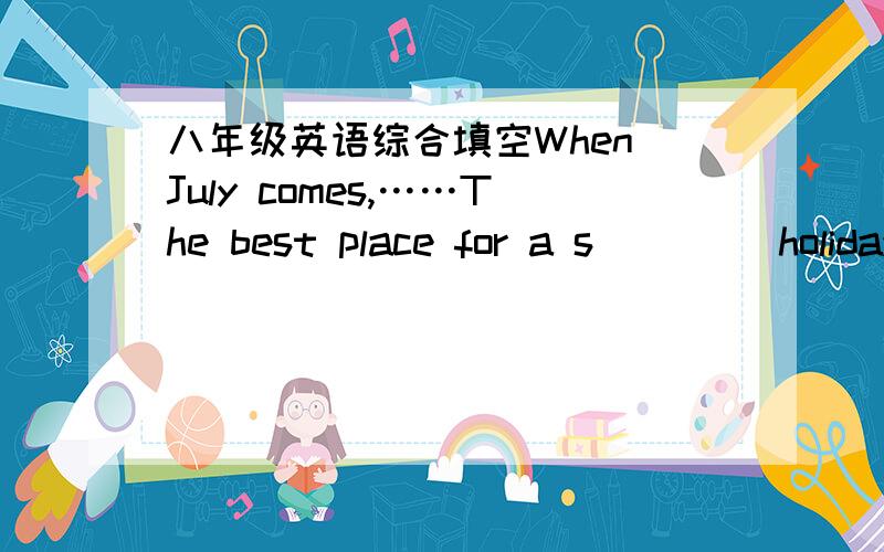 八年级英语综合填空When July comes,……The best place for a s____ holiday is the seaside.Some children are l____ enough to live near the sea.B_____ for the others who do not .If they have the chance to sday at one of the big seaside towns f