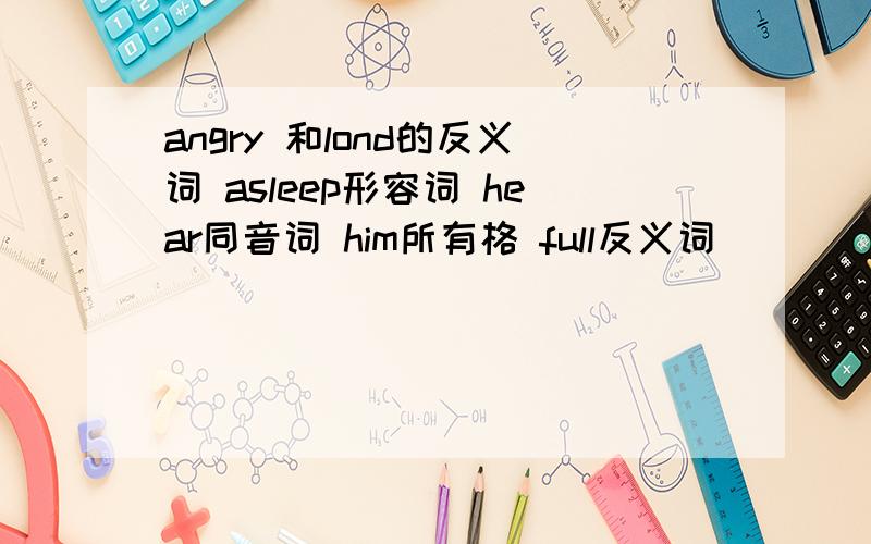 angry 和lond的反义词 asleep形容词 hear同音词 him所有格 full反义词