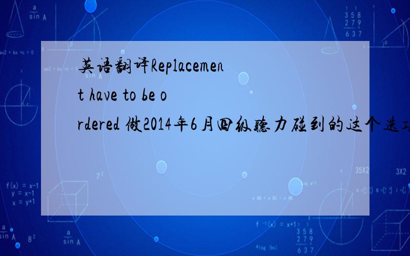 英语翻译Replacement have to be ordered 做2014年6月四级听力碰到的这个选项 求翻译少了个s,是Replacements have to be ordered