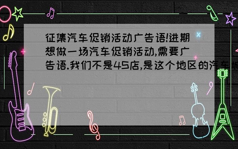 征集汽车促销活动广告语!进期想做一场汽车促销活动,需要广告语.我们不是4S店,是这个地区的汽车城,城内有许多的4S店和二级销售网点.想做一个全部城内汽车经销商的促销活动.策划好了,现