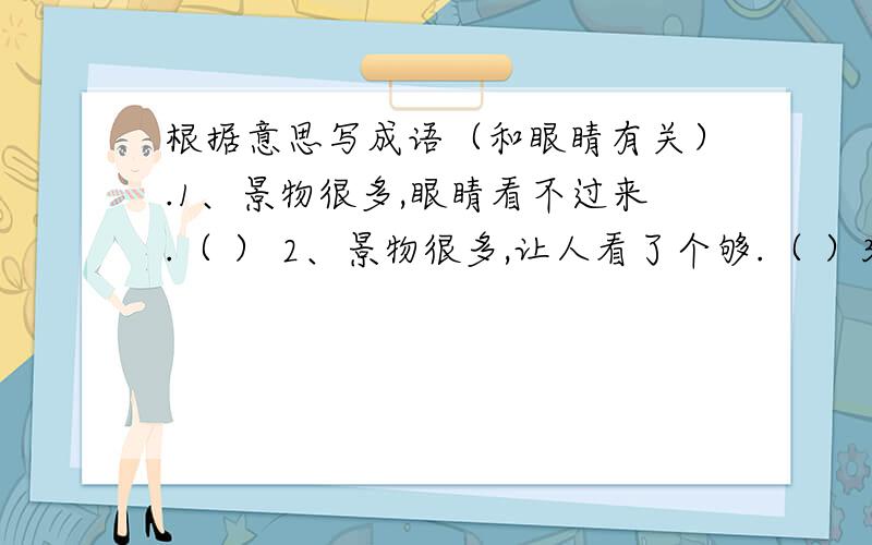 根据意思写成语（和眼睛有关）.1、景物很多,眼睛看不过来.（ ） 2、景物很多,让人看了个够.（ ）3、景物很多,让人眼睛都看花了.（ ）4、毫不关心,看到了就如同没见到一样.（ ）