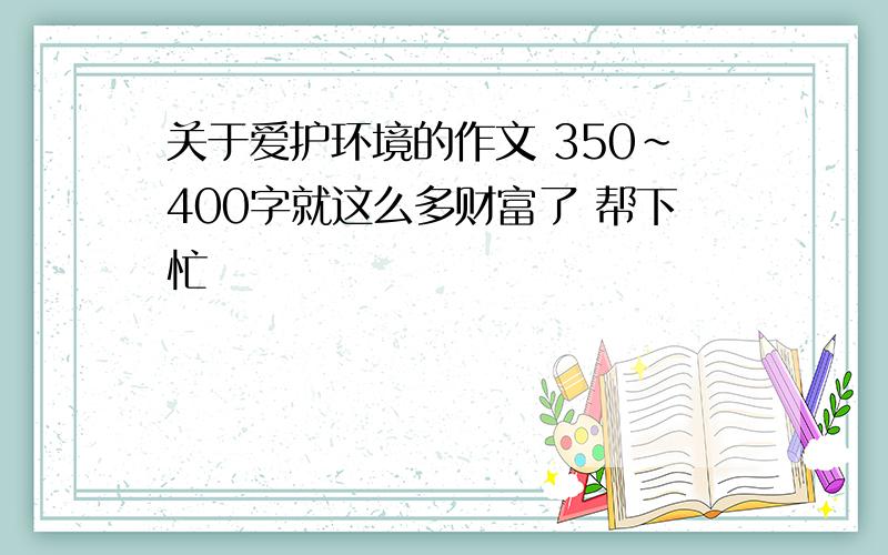 关于爱护环境的作文 350~400字就这么多财富了 帮下忙