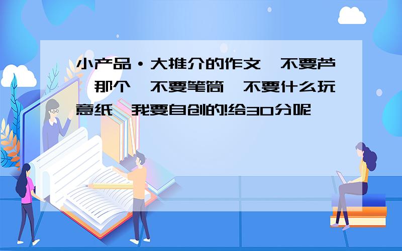 小产品·大推介的作文,不要芦荟那个,不要笔筒,不要什么玩意纸,我要自创的!给30分呢