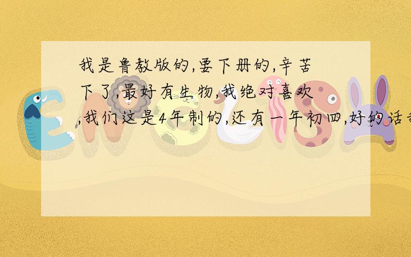 我是鲁教版的,要下册的,辛苦下了,最好有生物,我绝对喜欢,我们这是4年制的,还有一年初四,好的话我＋20