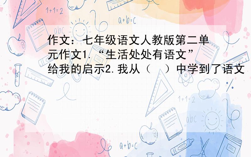 作文：七年级语文人教版第二单元作文1.“生活处处有语文”给我的启示2.我从（  ）中学到了语文（括号中可以是“报刊”“影视”“游戏”“聊天”等词）3.关于规范街头用字的建议4.小议