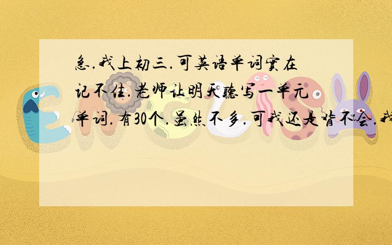 急.我上初三.可英语单词实在记不住.老师让明天听写一单元单词.有30个.虽然不多.可我还是背不会.我只能对着一个单词使劲背.然后写写写.背会了在背下一个.虽然也背的会.可又慢有记得不牢