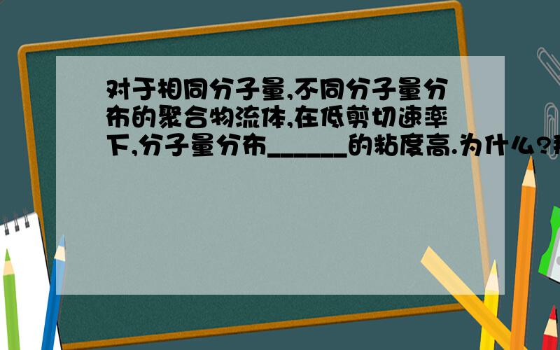 对于相同分子量,不同分子量分布的聚合物流体,在低剪切速率下,分子量分布______的粘度高.为什么?那么,在高剪切速率下,分子量分布______的粘度高.