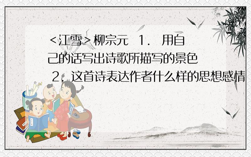 ＜江雪＞柳宗元  1． 用自己的话写出诗歌所描写的景色  2．这首诗表达作者什么样的思想感情