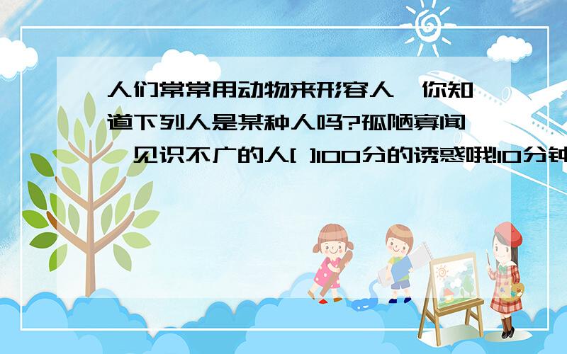 人们常常用动物来形容人,你知道下列人是某种人吗?孤陋寡闻,见识不广的人[ ]100分的诱惑哦!10分钟内来再++10分立场不稳,见风使鸵的人的人[ ].笑脸相迎,两面三刀的人[ ].忘恩负义,恩将仇报的