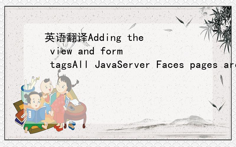 英语翻译Adding the view and form tagsAll JavaServer Faces pages are represented by a tree of components,called a view.The view tag represents the root of the view.All JavaServer Faces component tags must be insie of a view tag,which is defined in