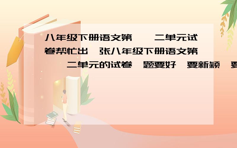 八年级下册语文第一、二单元试卷帮忙出一张八年级下册语文第一、二单元的试卷,题要好,要新颖,要有重点难点之分.最后再加上答案.