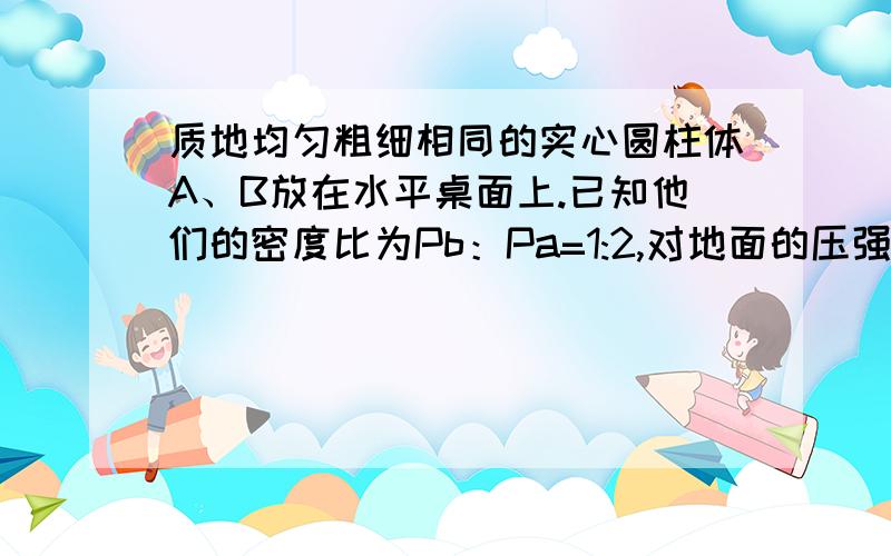 质地均匀粗细相同的实心圆柱体A、B放在水平桌面上.已知他们的密度比为Pb：Pa=1:2,对地面的压强比为Pa:pb为1：3,他们高度之比是多少啊