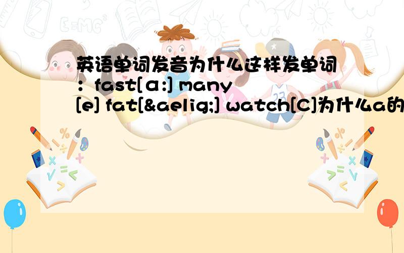 英语单词发音为什么这样发单词：fast[α:] many[e] fat[æ] watch[C]为什么a的发音都不一样.谁能帮我解释下,全面的最好,