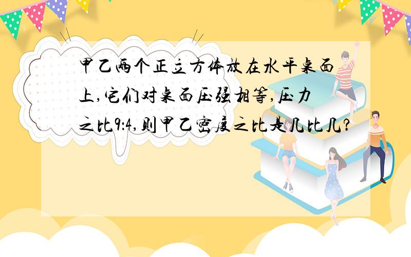 甲乙两个正立方体放在水平桌面上,它们对桌面压强相等,压力之比9：4,则甲乙密度之比是几比几?