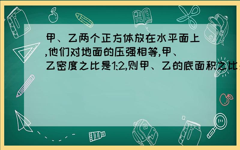 甲、乙两个正方体放在水平面上,他们对地面的压强相等,甲、乙密度之比是1:2,则甲、乙的底面积之比是?选项在这,A、1:2 B、2:1 C、1:4 D、4:1我不只要答案,请给出详细的推证过程,并给出相应的