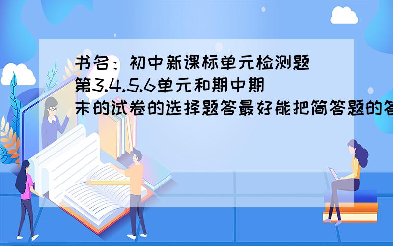 书名：初中新课标单元检测题 第3.4.5.6单元和期中期末的试卷的选择题答最好能把简答题的答案也发过来 初中新课标单元检测题 好像有人叫《博士报》是2010年8月的版本啊一楼你以为要答案