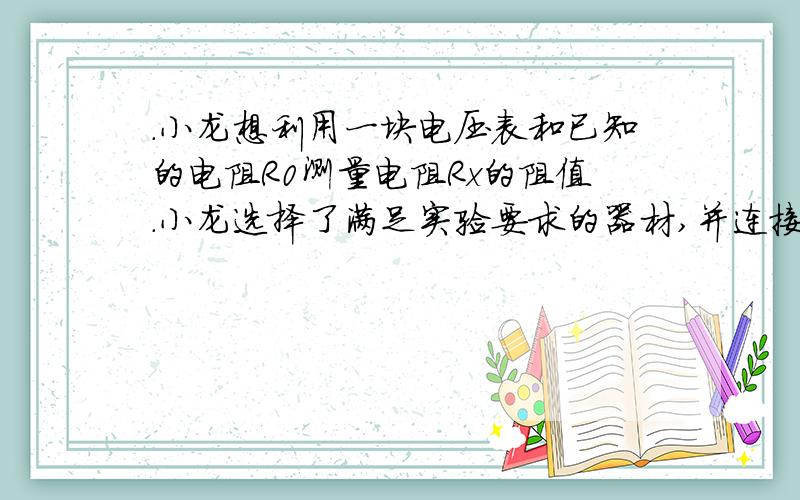 .小龙想利用一块电压表和已知的电阻R0测量电阻Rx的阻值.小龙选择了满足实验要求的器材,并连接了部分实验电路,如图19所示.小龙设计的实验电路的要求是：只闭合开关S和S1时,电压表测量的