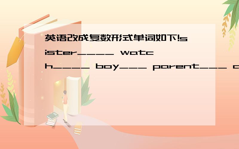 英语改成复数形式单词如下!sister____ watch____ boy___ parent___ am/is____ this___ that___ it_____ key___ friende_____ This is my sister___ __ my_ That is his eraser_ __ his__ 还有一个单数形式的 These are her books___ __her___ 还