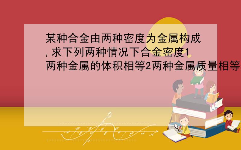 某种合金由两种密度为金属构成,求下列两种情况下合金密度1两种金属的体积相等2两种金属质量相等