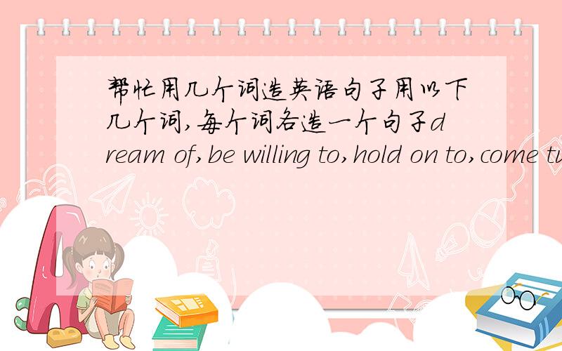 帮忙用几个词造英语句子用以下几个词,每个词各造一个句子dream of,be willing to,hold on to,come ture