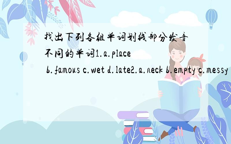 找出下列各组单词划线部分发音不同的单词1.a.place b.famous c.wet d.late2.a.neck b.empty c.messy d.asleep3.a.panda b.fast c.animal d.canada4.a.kind b.ice c.slice d.mix