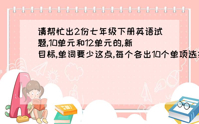 请帮忙出2份七年级下册英语试题,10单元和12单元的,新目标,单词要少这点,每个各出10个单项选择,单词给你单词年要求变、句型转换、翻译 再出一份11单元的