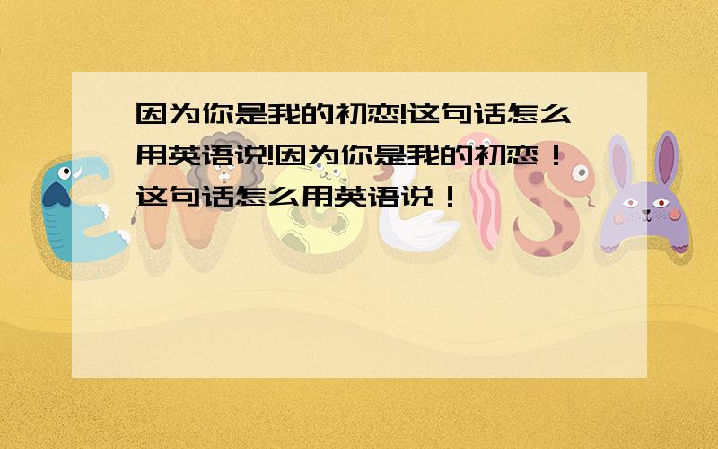 因为你是我的初恋!这句话怎么用英语说!因为你是我的初恋！这句话怎么用英语说！