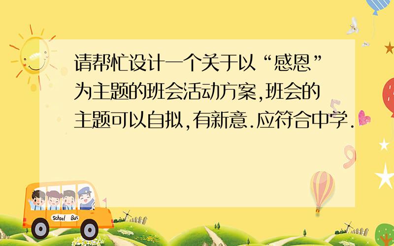 请帮忙设计一个关于以“感恩”为主题的班会活动方案,班会的主题可以自拟,有新意.应符合中学.