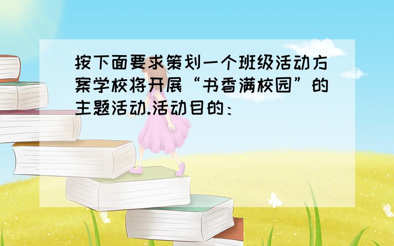 按下面要求策划一个班级活动方案学校将开展“书香满校园”的主题活动.活动目的：_________________________________活动方式：_________________________________