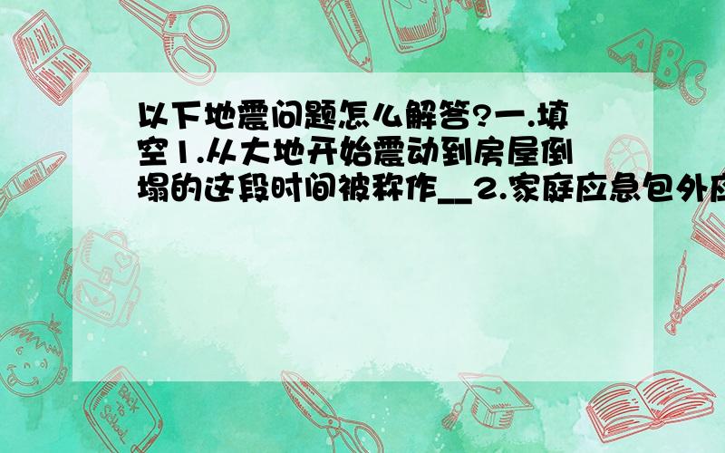 以下地震问题怎么解答?一.填空1.从大地开始震动到房屋倒塌的这段时间被称作__2.家庭应急包外应注明：___、住址、血型3.城市避震应该避开高大建筑物,如___立交桥、高架桥、水塔、电视塔